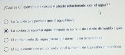 ¿Cuál és un ejemplo de causa y efecto relacionado con el agua? "
La falta de aire provoca que el agua hierva.
La acción de calentar agua provoca su cambio de estado de líquido a gas.
El enfriamiento del agua causa que aumente su temperatura
El agua cambia de estado solo por el aumento de la presión atmosférica.