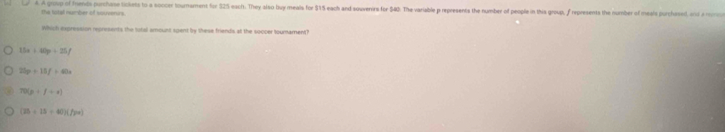 A group of friends purchase tickets to a soccer tournament for $25 each. They also buy meals for $15 each and souvenirs for $40 : The variable p represents the number of people in this group, f represents the number of meals purchased, and a rerric
the total number of souvenirs.
Which expression represents the total amount spent by these friends at the soccer tournament?
15x+40p+25f
25p+15f+40a
70(p+f+s)
(25+15+40)(/pa)