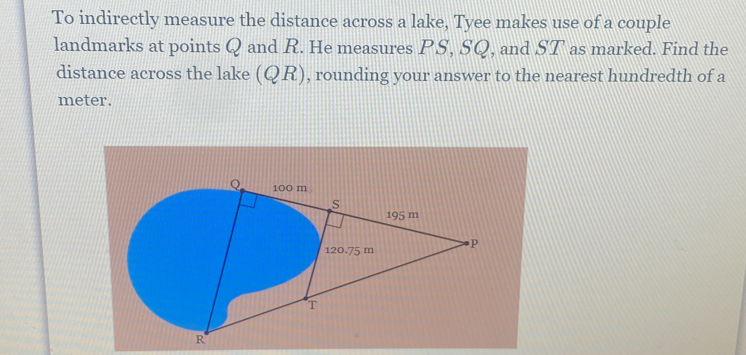 To indirectly measure the distance across a lake, Tyee makes use of a couple 
landmarks at points Q and R. He measures PS, SQ, and ST as marked. Find the 
distance across the lake (QR), , rounding your answer to the nearest hundredth of a
meter.