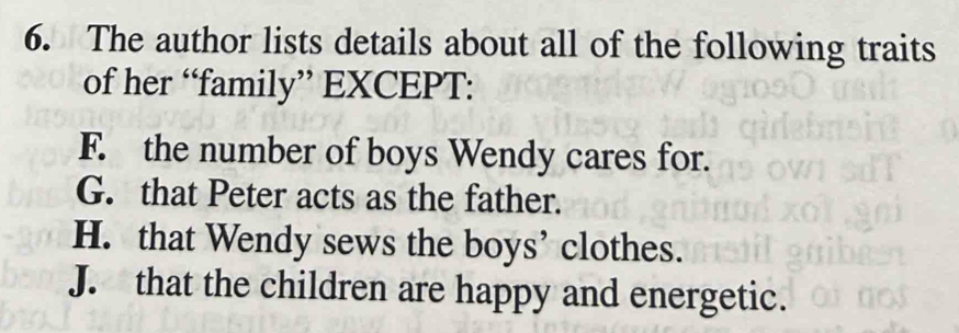 The author lists details about all of the following traits
of her “family” EXCEPT:
F. the number of boys Wendy cares for.
G. that Peter acts as the father.
H. that Wendy sews the boys’ clothes.
J. that the children are happy and energetic.