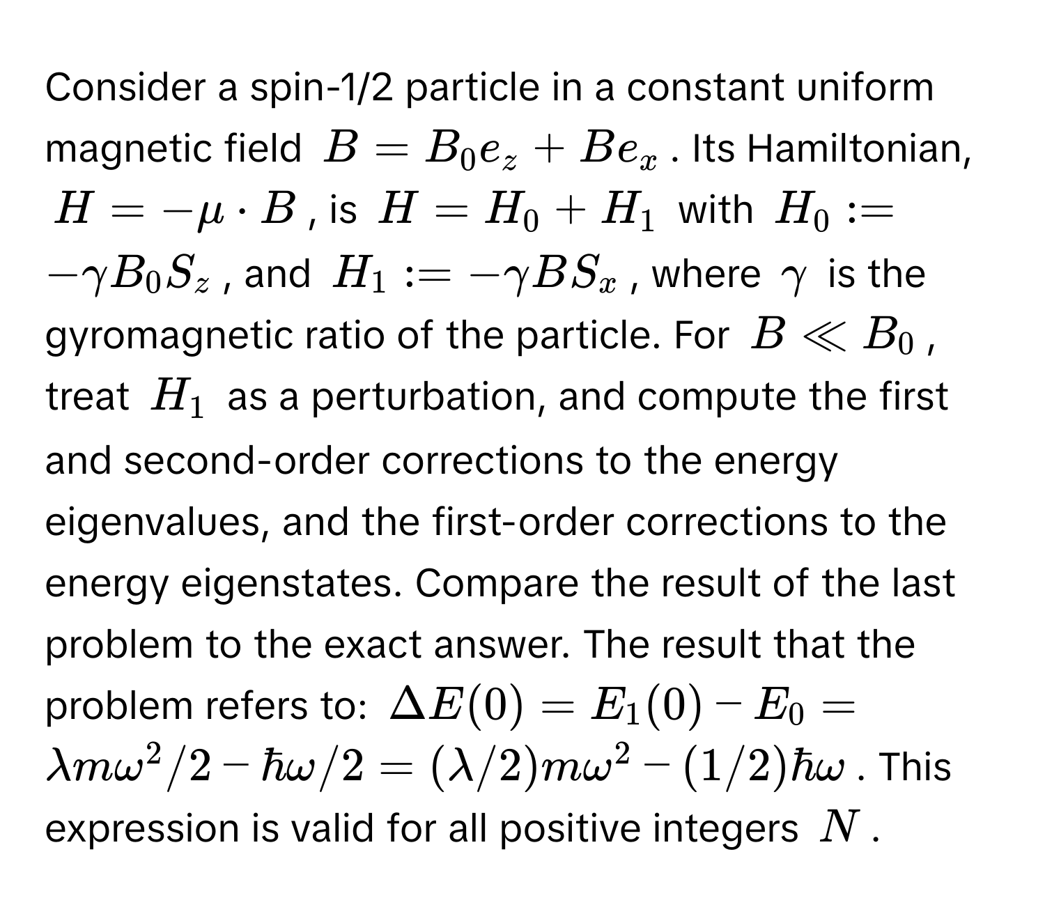 Consider a spin-1/2 particle in a constant uniform magnetic field  $B = B_0 e_z + B e_x$. Its Hamiltonian, 

$H = -mu · B$, is $H = H_0 + H_1$ with $H_0 := -gamma B_0 S_z$, and $H_1 := -gamma B S_x$, where $gamma$ is the gyromagnetic ratio of the particle. For $B ll B_0$, treat $H_1$ as a perturbation, and compute the first and second-order corrections to the energy eigenvalues, and the first-order corrections to the energy eigenstates. Compare the result of the last problem to the exact answer. The result that the problem refers to: $Delta E(0) = E_1(0) - E_0 = lambda m omega^2 / 2 - hbar omega / 2 = (lambda/2) m omega^2 - (1/2) hbar omega$. This expression is valid for all positive integers $N$.