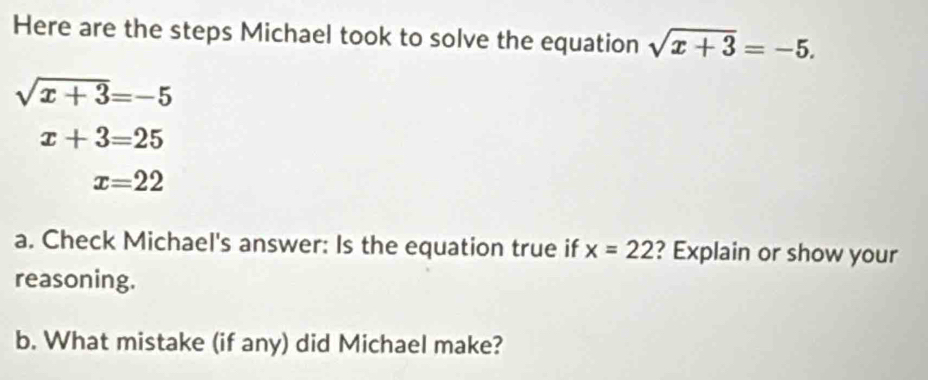 Here are the steps Michael took to solve the equation sqrt(x+3)=-5.
sqrt(x+3)=-5
x+3=25
x=22
a. Check Michael's answer: Is the equation true if x=22 ? Explain or show your 
reasoning. 
b. What mistake (if any) did Michael make?