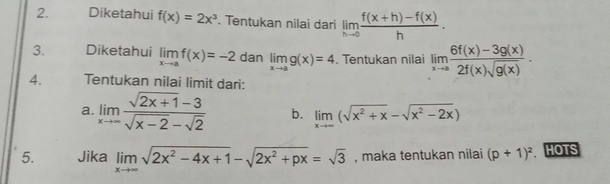 Diketahui f(x)=2x^3. Tentukan nilai dari limlimits _hto 0 (f(x+h)-f(x))/h . 
3. Diketahui limlimits _xto af(x)=-2 dan limlimits _xto ag(x)=4. Tentukan nilai limlimits _xto a (6f(x)-3g(x))/2f(x)sqrt(g(x)) . 
4. Tentukan nilai limit dari: 
a. limlimits _xto ∈fty  (sqrt(2x+1)-3)/sqrt(x-2)-sqrt(2)  limlimits _xto ∈fty (sqrt(x^2+x)-sqrt(x^2-2x))
b. 
5. Jika limlimits _xto ∈fty sqrt(2x^2-4x+1)-sqrt(2x^2+px)=sqrt(3) , maka tentukan nilai (p+1)^2 HOTS