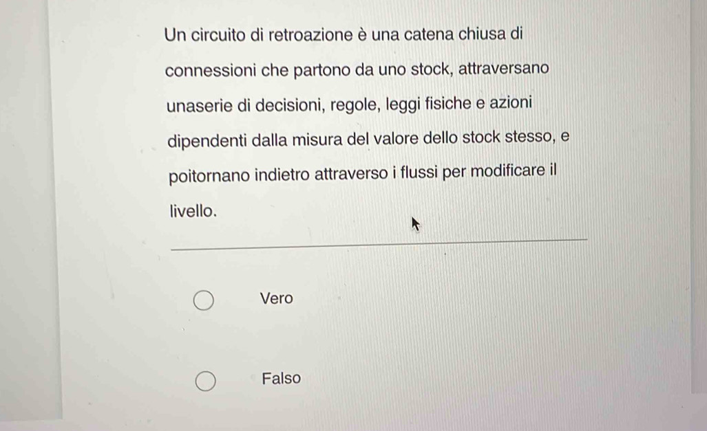 Un circuito di retroazione è una catena chiusa di
connessioni che partono da uno stock, attraversano
unaserie di decisioni, regole, leggi fisiche e azioni
dipendenti dalla misura del valore dello stock stesso, e
poitornano indietro attraverso i flussi per modificare il
livello.
Vero
Falso