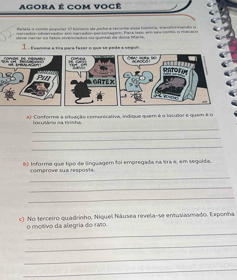 AGORA É COM VOCÊ 
Releia o conto popular O boneco de piche e reconte essa história, transformando o 
narrador-observador em narrador-personagem, Para isso, em seu conto, o macaco 
deve narrar os fatos vivenciados no quintal de dona Maria. 
1 。Examine a tira para fazer o que se pede a seguir. 
TEM um PASSARINHO 
a) Conforme a situação comunicativa, indique quem é o locutor e quem é o 
locutário na tirinha. 
_ 
_ 
_ 
b) Informe que tipo de linguagem foi empregada na tira e, em seguida, 
comprove sua resposta. 
_ 
_ 
_ 
c) No terceiro quadrinho, Níquel Náusea revela-se entusiasmado. Exponha 
o motivo da alegria do rato. 
_ 
_ 
_ 
_