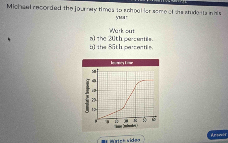 an now workings. 
Michael recorded the journey times to school for some of the students in his
year. 
Work out 
a) the 20th percentile. 
b) the 85th percentile. 
Watch video Answer