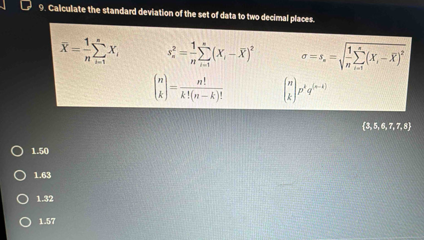 Calculate the standard deviation of the set of data to two decimal places.
overline X= 1/n sumlimits _(i=1)^nX_i s_n^(2=frac 1)nsumlimits _(i=1)^n(X_i-overline X)^2 sigma =s_n=sqrt(frac 1)nsumlimits _(i=1)^n(X_i-overline X)^2
beginpmatrix n kendpmatrix = n!/k!(n-k)! 
beginpmatrix n kendpmatrix p^kq^((n-k))
 3,5,6,7,7,8
1.50
1.63
1.32
1.57