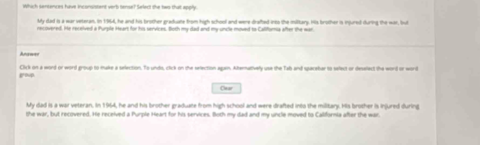 Which sentences have Inconsistent verb tense? Select the two that apply. 
My dad is a war veteran. In 1964, he and his brother graduate from high school and were drafted into the miltary. His brother is injured during the war, but 
recovered. He received a Purple Heart for his services. Both my dad and my uncle moved to California after the war. 
Answer 
Click on a word or word group to make a selection. To undo, click on the selection again. Alternatively use the Tab and spacebar to select or deselect the word or word 
group. 
Clear 
My dad is a war veteran. In 1964, he and his brother graduate from high school and were drafted into the military. His brother is injured during 
the war, but recovered. He received a Purple Heart for his services. Both my dad and my uncle moved to California after the war.