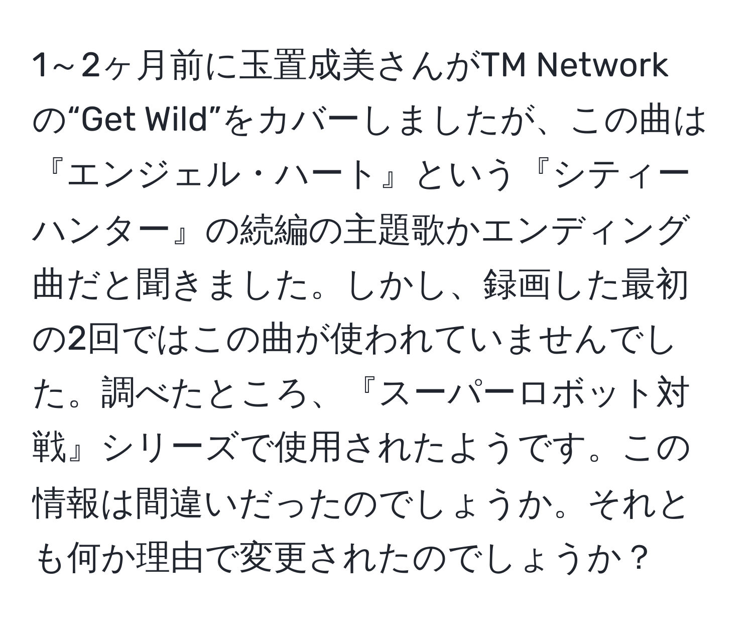 1～2ヶ月前に玉置成美さんがTM Networkの“Get Wild”をカバーしましたが、この曲は『エンジェル・ハート』という『シティーハンター』の続編の主題歌かエンディング曲だと聞きました。しかし、録画した最初の2回ではこの曲が使われていませんでした。調べたところ、『スーパーロボット対戦』シリーズで使用されたようです。この情報は間違いだったのでしょうか。それとも何か理由で変更されたのでしょうか？