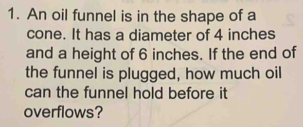 An oil funnel is in the shape of a 
cone. It has a diameter of 4 inches
and a height of 6 inches. If the end of 
the funnel is plugged, how much oil 
can the funnel hold before it 
overflows?