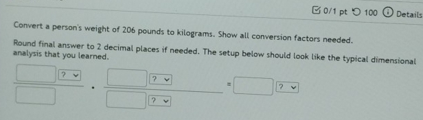 □ 0/1 pt つ 100 Details 
Convert a person's weight of 206 pounds to kilograms. Show all conversion factors needed. 
Round final answer to 2 decimal places if needed. The setup below should look like the typical dimensional 
analysis that you learned.
 □ ?vee /□  ·  □ ?vee /□ ?vee  =□ ?vee