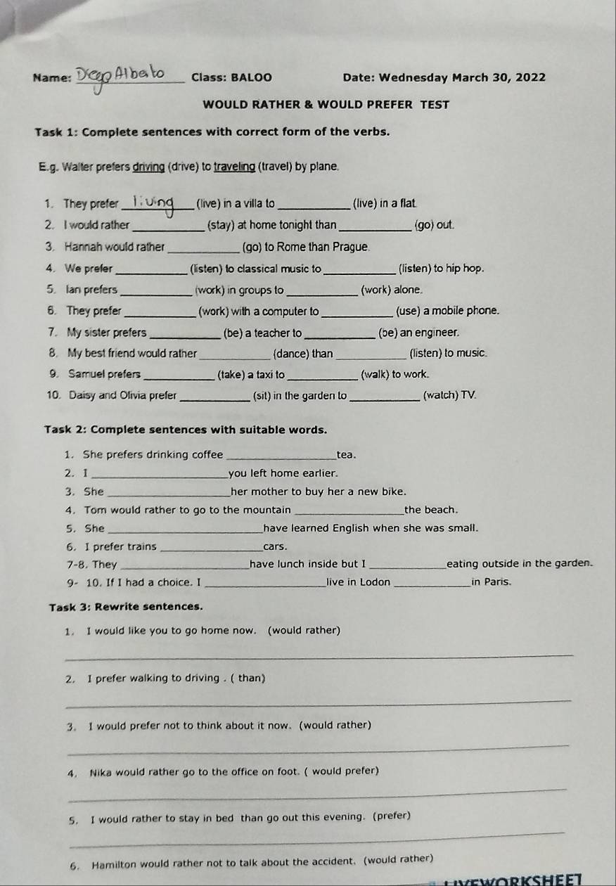 Name: _Class: BALOO Date: Wednesday March 30, 2022 
WOULD RATHER & WOULD PREFER TEST 
Task 1: Complete sentences with correct form of the verbs. 
E.g. Walter prefers driving (drive) to traveling (travel) by plane. 
1. They prefer_ (live) in a villa to_ (live) in a flat. 
2. I would rather _(stay) at home tonight than_ (go) out. 
3. Hannah would rather _(go) to Rome than Prague 
4. We prefer _(listen) to classical music to _(listen) to hip hop. 
5. Ian prefers _(work) in groups to_ (work) alone. 
6. They prefer_ (work) with a computer to _(use) a mobile phone. 
7. My sister prefers _(be) a teacher to _(be) an engineer. 
8. My best friend would rather_ (dance) than_ (listen) to music. 
9. Samuel prefers _(take) a taxi to_ (walk) to work. 
10. Daisy and Olivia prefer _(sit) in the garden to _(watch) TV. 
Task 2: Complete sentences with suitable words. 
1. She prefers drinking coffee _tea. 
2. 1 _you left home earlier. 
3. She _her mother to buy her a new bike. 
4. Tom would rather to go to the mountain _the beach. 
5. She _have learned English when she was small. 
6. I prefer trains _cars. 
7-8. They _have lunch inside but I _eating outside in the garden. 
9- 10. If I had a choice. I _live in Lodon _in Paris. 
Task 3: Rewrite sentences. 
1. I would like you to go home now. (would rather) 
_ 
2. I prefer walking to driving . ( than) 
_ 
3. I would prefer not to think about it now. (would rather) 
_ 
4. Nika would rather go to the office on foot. ( would prefer) 
_ 
_ 
5. I would rather to stay in bed than go out this evening. (prefer) 
6. Hamilton would rather not to talk about the accident. (would rather)