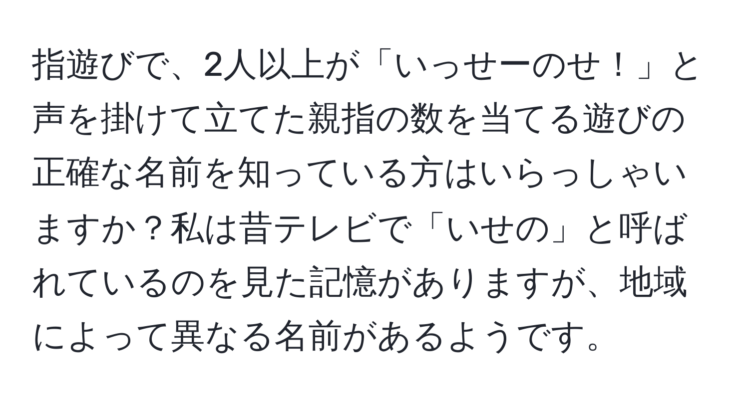 指遊びで、2人以上が「いっせーのせ！」と声を掛けて立てた親指の数を当てる遊びの正確な名前を知っている方はいらっしゃいますか？私は昔テレビで「いせの」と呼ばれているのを見た記憶がありますが、地域によって異なる名前があるようです。