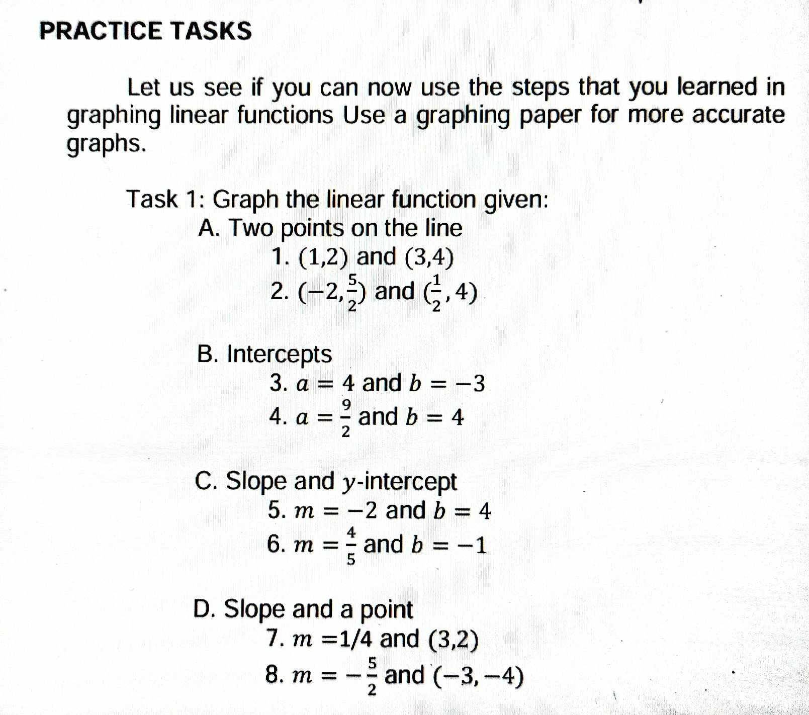 PRACTICE TASKS 
Let us see if you can now use the steps that you learned in 
graphing linear functions Use a graphing paper for more accurate 
graphs. 
Task 1: Graph the linear function given: 
A. Two points on the line 
1. (1,2) and (3,4)
2. (-2, 5/2 ) and ( 1/2 ,4)
B. Intercepts 
3. a=4 and b=-3
4. a= 9/2  and b=4
C. Slope and y-intercept 
5. m=-2 and b=4
6. m= 4/5  and b=-1
D. Slope and a point 
7. m=1/4 and (3,2)
8. m=- 5/2  and (-3,-4)