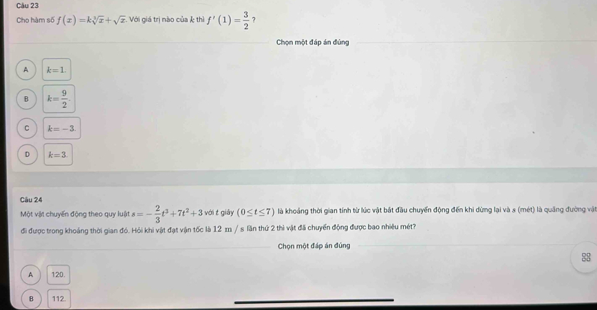 Cho hàm số f(x)=ksqrt[3](x)+sqrt(x) Với giá trị nào của k thì f'(1)= 3/2  ？
Chọn một đáp án đúng
A k=1.
B k= 9/2 .
C k=-3.
D k=3. 
Câu 24
Một vật chuyến động theo quy luật s=- 2/3 t^3+7t^2+3 với t giây (0≤ t≤ 7) là khoảng thời gian tính từ lúc vật bắt đầu chuyển động đến khi dừng lại và s (mét) là quãng đường vật
đi được trong khoảng thời gian đó. Hỏi khi vật đạt vận tốc là 12 m / s lần thứ 2 thì vật đã chuyển động được bao nhiêu mét?
Chọn một đáp án đúng
A ) 120.
B ) 112.