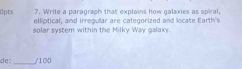 Write a paragraph that explains how galaxies as spiral, 
elliptical, and irregular are categorized and locate Earth’s 
solar system within the Milky Way galaxy. 
de: _/100