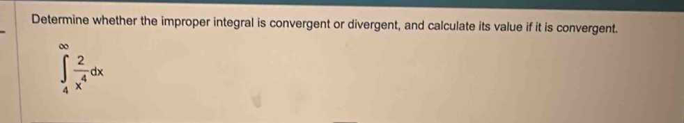 Determine whether the improper integral is convergent or divergent, and calculate its value if it is convergent.
∈tlimits _4^((∈fty)frac 2)x^4dx