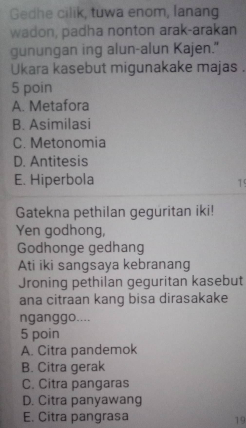 Gedhe cilik, tuwa enom, lanang
wadon, padha nonton arak-arakan
gunungan ing alun-alun Kajen."
Ukara kasebut migunakake majas .
5 poin
A. Metafora
B. Asimilasi
C. Metonomia
D. Antitesis
E. Hiperbola
19
Gatekna pethilan geguritan iki!
Yen godhong,
Godhonge gedhang
Ati iki sangsaya kebranang
Jroning pethilan geguritan kasebut
ana citraan kang bisa dirasakake
nganggo....
5 poin
A. Citra pandemok
B. Citra gerak
C. Citra pangaras
D. Citra panyawang
E. Citra pangrasa
19