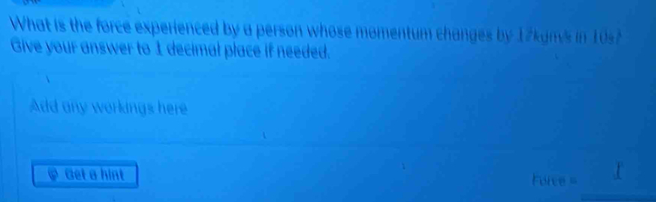 What is the force experienced by a person whose momentum changes by 17kgms in 10s7
Give your answer to 1 decimal place if needed. 
Add any workings here 
Get a hint Force =