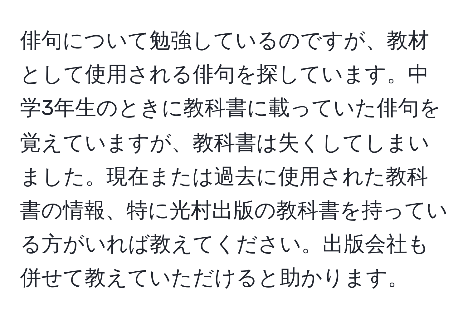 俳句について勉強しているのですが、教材として使用される俳句を探しています。中学3年生のときに教科書に載っていた俳句を覚えていますが、教科書は失くしてしまいました。現在または過去に使用された教科書の情報、特に光村出版の教科書を持っている方がいれば教えてください。出版会社も併せて教えていただけると助かります。