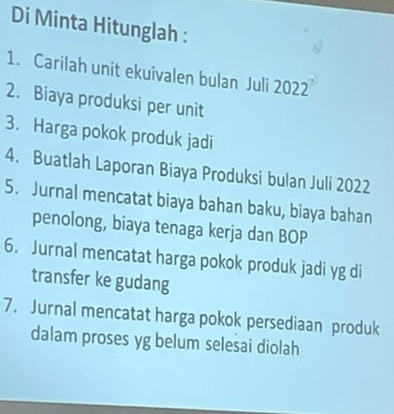 Di Minta Hitunglah : 
1. Carilah unit ekuivalen bulan Juli 2022
2. Biaya produksi per unit 
3. Harga pokok produk jadi 
4. Buatlah Laporan Biaya Produksi bulan Juli 2022
5. Jurnal mencatat biaya bahan baku, biaya bahan 
penolong, biaya tenaga kerja dan BOP 
6. Jurnal mencatat harga pokok produk jadi yg di 
transfer ke gudang 
7. Jurnal mencatat harga pokok persediaan produk 
dalam proses yg belum selesai diolah