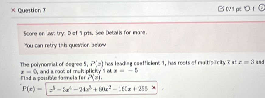 × Question 7 □ 0/1 pt つ 1 
Score on last try: 0 of 1 pts. See Details for more. 
You can retry this question below 
The polynomial of degree 5, P(x) has leading coefficient 1, has roots of multiplicity 2 at x=3 and
x=0 , and a root of multiplicity 1 at x=-5
Find a possible formula for P(x).
P(x)=|x^5-3x^4-24x^3+80x^2-160x+256* | ,