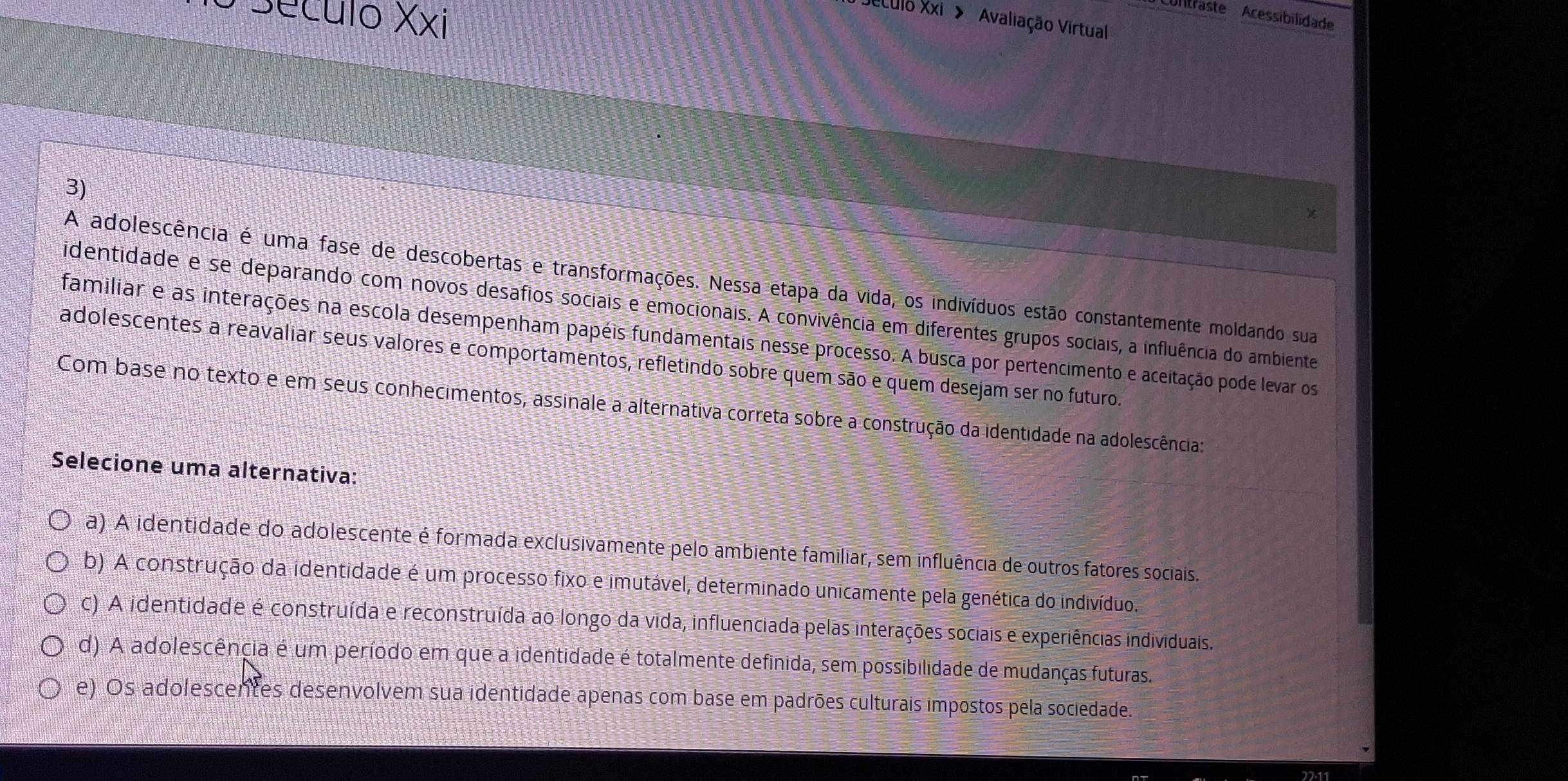 Seculo Xxi
Culltraste Acessibilidade
Jeculo Xxi > ''Avaliação Virtual
3)
A adolescência é uma fase de descobertas e transformações. Nessa etapa da vida, os indivíduos estão constantemente moldando sua
identidade e se deparando com novos desafios sociais e emocionais. A convivência em diferentes grupos sociais, a influência do ambiente
familiar e as interações na escola desempenham papéis fundamentais nesse processo. A busca por pertencimento e aceitação pode levar os
adolescentes a reavaliar seus valores e comportamentos, refletindo sobre quem são e quem desejam ser no futuro.
Com base no texto e em seus conhecimentos, assinale a alternativa correta sobre a construção da identidade na adolescência:
Selecione uma alternativa:
a) A identidade do adolescente é formada exclusivamente pelo ambiente familiar, sem influência de outros fatores sociais.
b) A construção da identidade é um processo fixo e imutável, determinado unicamente pela genética do indivíduo.
c) A identidade é construída e reconstruída ao longo da vida, influenciada pelas interações sociais e experiências individuais.
d) A adolescência é um período em que a identidade é totalmente definida, sem possibilidade de mudanças futuras.
e) Os adolescentes desenvolvem sua identidade apenas com base em padrões culturais impostos pela sociedade.