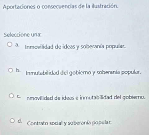 Aportaciones o consecuencias de la ilustración.
Seleccione una:
a. Inmovilidad de ideas y soberanía popular.
b. Inmutabilidad del gobierno y soberanía popular.
C. nmovilidad de ideas e inmutabilidad del gobierno.
d. Contrato social y soberanía popular.