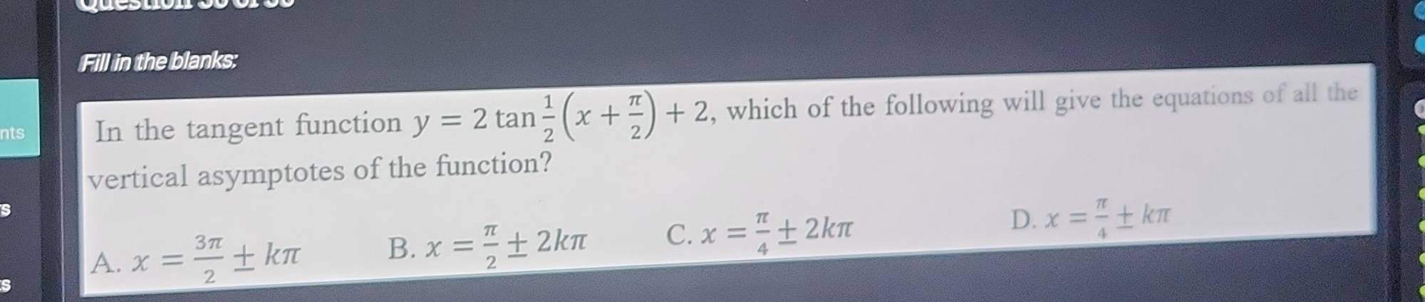 Fill in the blanks:
nts In the tangent function y=2tan  1/2 (x+ π /2 )+2 , which of the following will give the equations of all the
vertical asymptotes of the function?
A. x= 3π /2 ± kπ
B. x= π /2 ± 2kπ C. x= π /4 ± 2kπ
D. x= π /4 ± kπ