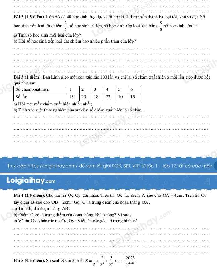 (1,5 điểm). Lớp 6A có 40 học sinh, học lực cuối học kì II được xếp thành ba loại tốt, khá và đạt. Số
học sinh xếp loại tốt chiếm  2/5  số học sinh cả lớp, số học sinh xếp loại khá bằng  5/8  số học sinh còn lại.
a) Tính số học sinh mỗi loại của lớp?
b) Hỏi số học sinh xếp loại đạt chiếm bao nhiêu phần trăm của lớp?
_
_
_
_
_
_
Bài 3 (1 điểm). Bạn Linh gieo một con xúc sắc 100 lần và ghi lại số chấm xuất hiện ở mỗi lần gieo được kết
quả như sau:
a) Hỏi mặt mấy chấm xuất hiện nhiều nhất;
b) Tính xác suất thực nghiệm của sự kiện số chấm xuất hiện là số chẵn.
_
_
_
_
_
Truy cập https://loigiaihay.com/ để xem lời giải SGK, SBT, VBT từ lớp 1 - lớp 12 tất cả các môn
Loigiaihay.com
Bài 4 (2,0 điểm). Cho hai tia Ox,Oy đổi nhau. Trên tia Ox lấy điểm A sao cho OA=4cm. Trên tia Oy
lấy điểm B sao cho OB=2cm. Gọi C là trung điểm của đoạn thẳng OA .
a) Tính độ dài đoạn thẳng AB .
b) Điểm O có là trung điểm của đoạn thẳng BC không? Vì sao?
c) Về tia Oz khác các tia Ox,Oy . Viết tên các góc có trong hình vẽ.
_
_
_
_
_
Bài 5 (0,5 điểm). So sánh S với 2, biết S= 1/2 + 2/2^2 + 3/2^3 +...+ 2023/2^(3023) .
