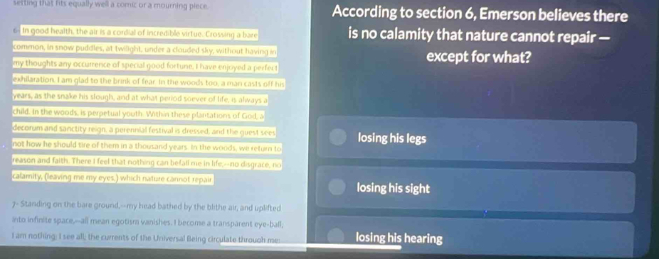 setting that fits equally well a comic or a mourning piece. According to section 6, Emerson believes there 
In good health, the air is a cordial of incredible virtue. Crossing a bare is no calamity that nature cannot repair — 
common, in snow puddles, at twilight, under a clouded sky, without having in except for what? 
my thoughts any occurrence of special good fortune, I have enjoyed a perfect 
exhilaration. I am glad to the brink of fear. In the woods too, a man casts off his
years, as the snake his slough, and at what period soever of life, is always a 
child. In the woods, is perpetual youth. Within these planitations of God, a 
decorum and sanctity reign, a perennial festival is dressed, and the guest sees losing his legs 
not how he should tire of them in a thousand years. In the woods, we return to 
reason and faith. There I feel that nothing can befall me in life,--no disgrace, no 
calamity, (leaving me my eyes.) which nature cannot repair losing his sight 
7- Standing on the bare ground,--my head bathed by the blithe air, and uplifted 
into infinite space,--all mean egotism vanishes. I become a transparent eye-ball; 
I am nothing; I see all; the currents of the Universal Being circulate through me: losing his hearing