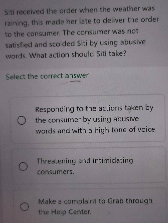 Siti received the order when the weather was
raining, this made her late to deliver the order
to the consumer. The consumer was not
satisfied and scolded Siti by using abusive
words. What action should Siti take?
Select the correct answer
Responding to the actions taken by
the consumer by using abusive
words and with a high tone of voice.
Threatening and intimidating
consumers.
Make a complaint to Grab through
the Help Center.