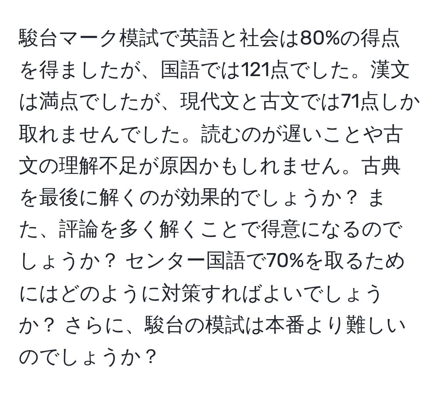 駿台マーク模試で英語と社会は80%の得点を得ましたが、国語では121点でした。漢文は満点でしたが、現代文と古文では71点しか取れませんでした。読むのが遅いことや古文の理解不足が原因かもしれません。古典を最後に解くのが効果的でしょうか？ また、評論を多く解くことで得意になるのでしょうか？ センター国語で70%を取るためにはどのように対策すればよいでしょうか？ さらに、駿台の模試は本番より難しいのでしょうか？