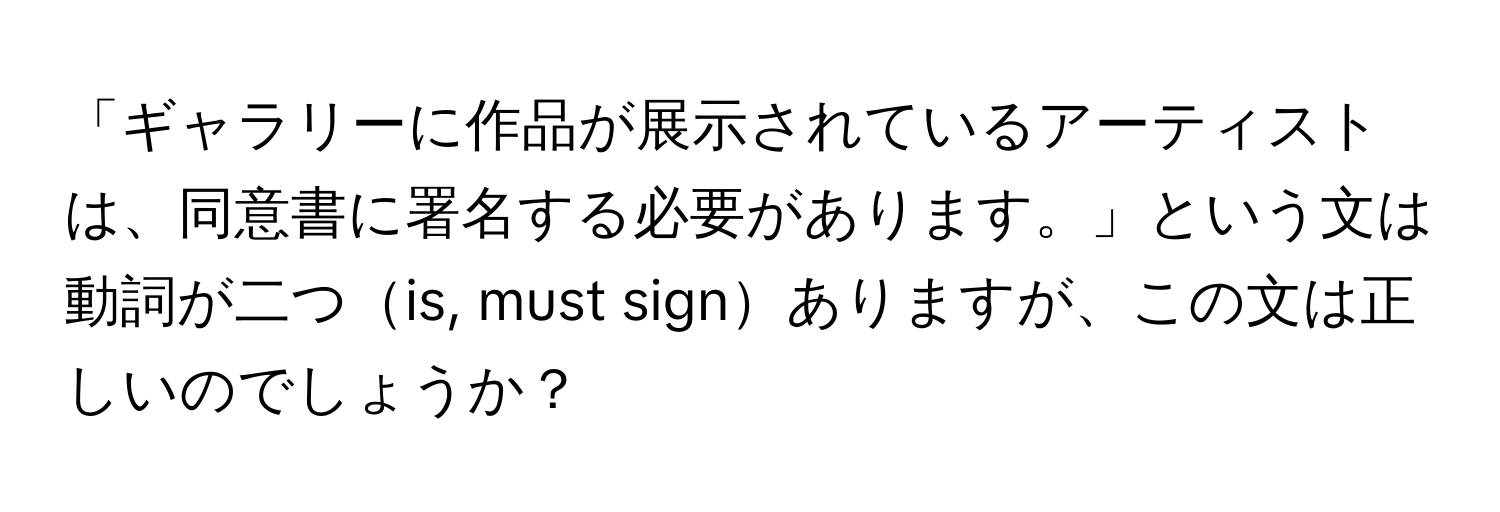 「ギャラリーに作品が展示されているアーティストは、同意書に署名する必要があります。」という文は動詞が二つis, must signありますが、この文は正しいのでしょうか？