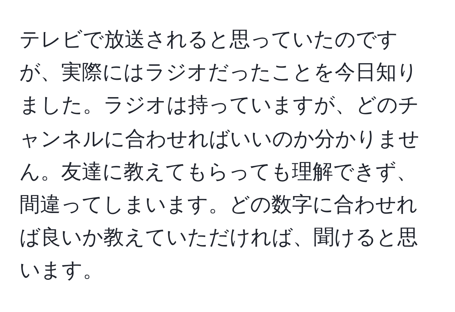 テレビで放送されると思っていたのですが、実際にはラジオだったことを今日知りました。ラジオは持っていますが、どのチャンネルに合わせればいいのか分かりません。友達に教えてもらっても理解できず、間違ってしまいます。どの数字に合わせれば良いか教えていただければ、聞けると思います。