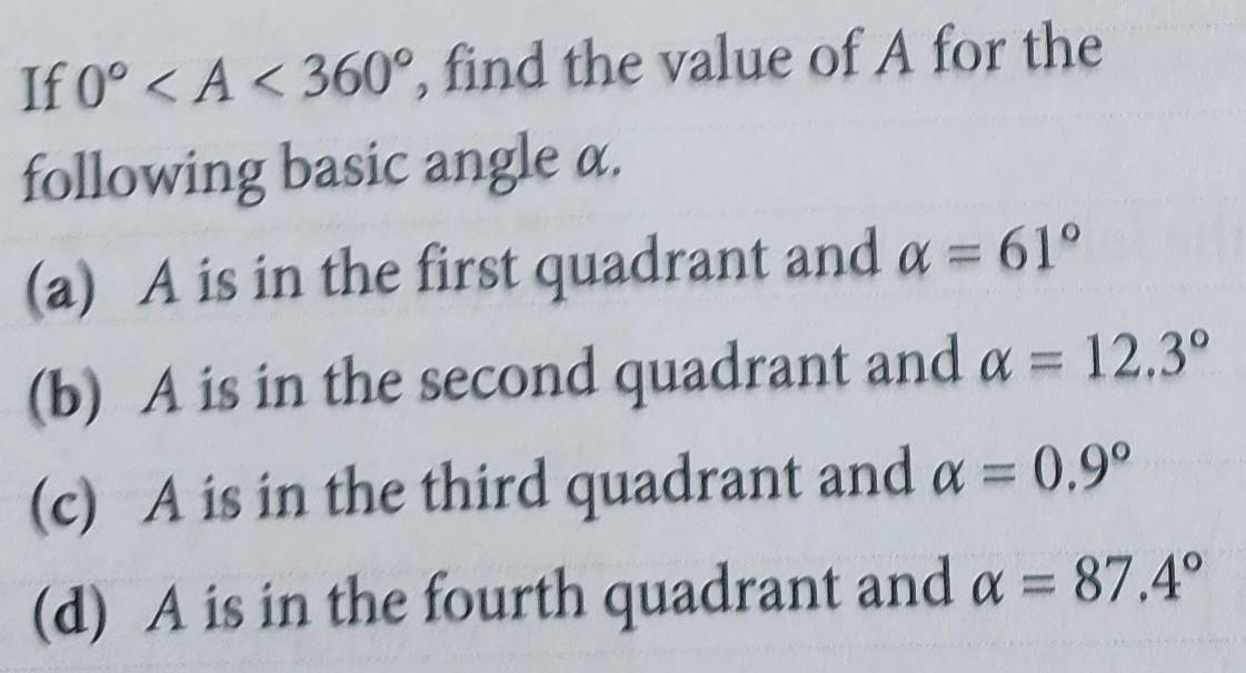 If 0° , find the value of A for the
following basic angle α.
(a) A is in the first quadrant and alpha =61°
(b) A is in the second quadrant and alpha =12.3°
(c) A is in the third quadrant and alpha =0.9°
(d) A is in the fourth quadrant and alpha =87.4°