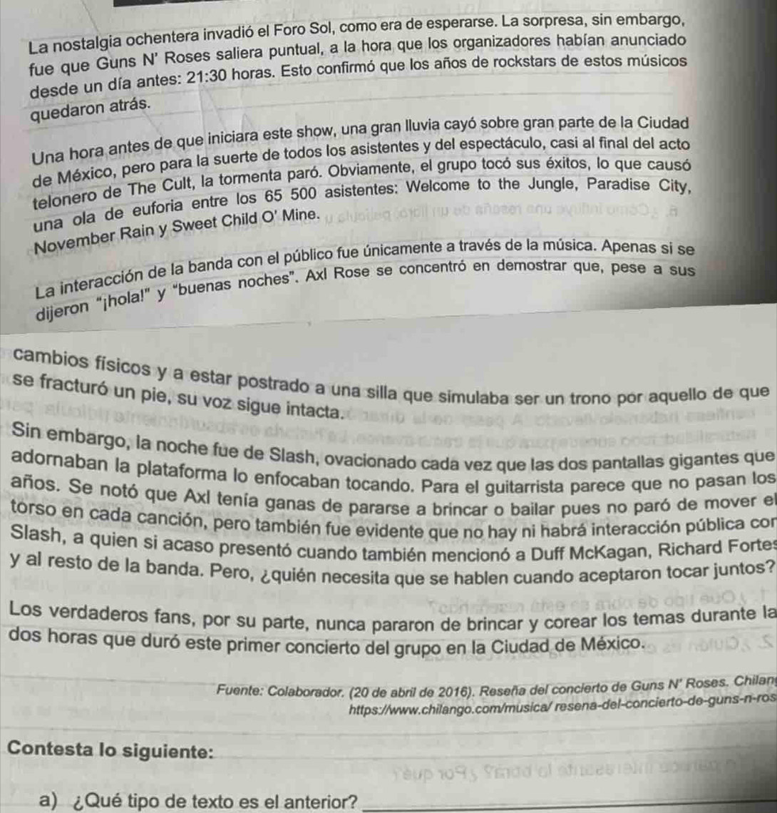 La nostalgia ochentera invadió el Foro Sol, como era de esperarse. La sorpresa, sin embargo,
fue que Guns N' Roses saliera puntual, a la hora que los organizadores habían anunciado
desde un día antes: 21:30 horas. Esto confirmó que los años de rockstars de estos músicos
quedaron atrás.
Una hora antes de que iniciara este show, una gran Iluvia cayó sobre gran parte de la Ciudad
de México, pero para la suerte de todos los asistentes y del espectáculo, casi al final del acto
telonero de The Cult, la tormenta paró. Obviamente, el grupo tocó sus éxitos, lo que causó
una ola de euforia entre los 65 500 asistentes: Welcome to the Jungle, Paradise City,
November Rain y Sweet Child O' Mine.
La interacción de la banda con el público fue únicamente a través de la música. Apenas si se
dijeron “¡hola!” y “buenas noches”. Axl Rose se concentró en demostrar que, pese a sus
cambios físicos y a estar postrado a una silla que simulaba ser un trono por aquello de que
se fracturó un pie, su voz sigue intacta.
Sin embargo, la noche fue de Slash, ovacionado cada vez que las dos pantallas gigantes que
adornaban la plataforma lo enfocaban tocando. Para el guitarrista parece que no pasan los
años. Se notó que Axl tenía ganas de pararse a brincar o bailar pues no paró de mover e
torso en cada canción, pero también fue evidente que no hay ni habrá interacción pública con
Slash, a quien si acaso presentó cuando también mencionó a Duff McKagan, Richard Fortes
y al resto de la banda. Pero, ¿quién necesita que se hablen cuando aceptaron tocar juntos?
Los verdaderos fans, por su parte, nunca pararon de brincar y corear los temas durante la
dos horas que duró este primer concierto del grupo en la Ciudad de México.
Fuente: Colaborador. (20 de abril de 2016). Reseña del concierto de Guns N' Roses. Chilan
https://www.chilango.com/musica/ resena-del-concierto-de-guns-n-ros
Contesta lo siguiente:
a) ¿Qué tipo de texto es el anterior?_