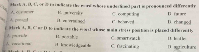 Mark A, B, C, or D to indicate the word whose underlined part is pronounced differently
tivin
A. cystomer B. university C. computing D. future
A. passed B. entertained C. behaved D. changed
l. Mark A, B, C or D to indicate the word whose main stress position is placed differently
A. provide B. portable C. smartwatch D. leaflet
A. vocational B. knowledgeable C. fascinating D. agriculture