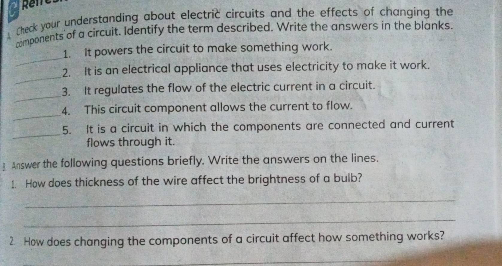 Reire 
Check your understanding about electric circuits and the effects of changing the 
components of a circuit. Identify the term described. Write the answers in the blanks. 
_ 
1. It powers the circuit to make something work. 
_ 
2. It is an electrical appliance that uses electricity to make it work. 
_ 
3. It regulates the flow of the electric current in a circuit. 
_ 
4. This circuit component allows the current to flow. 
_ 
5. It is a circuit in which the components are connected and current 
flows through it. 
⊥ Answer the following questions briefly. Write the answers on the lines. 
1. How does thickness of the wire affect the brightness of a bulb? 
_ 
_ 
2. How does changing the components of a circuit affect how something works? 
_