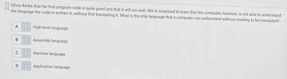 Olivia thinks that her first program code is quite good and that it will run well. She is surprised to learn that the computer, however, is not able to understand
the language her code is written in, without first translating it. What is the only language that a computer can understand without needing to be translated?
A High-level language
B Assembly language
C Machine language
D Application language