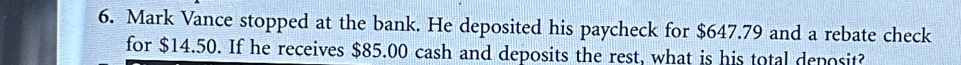 Mark Vance stopped at the bank. He deposited his paycheck for $647.79 and a rebate check 
for $14.50. If he receives $85.00 cash and deposits the rest, what is his total deposit?