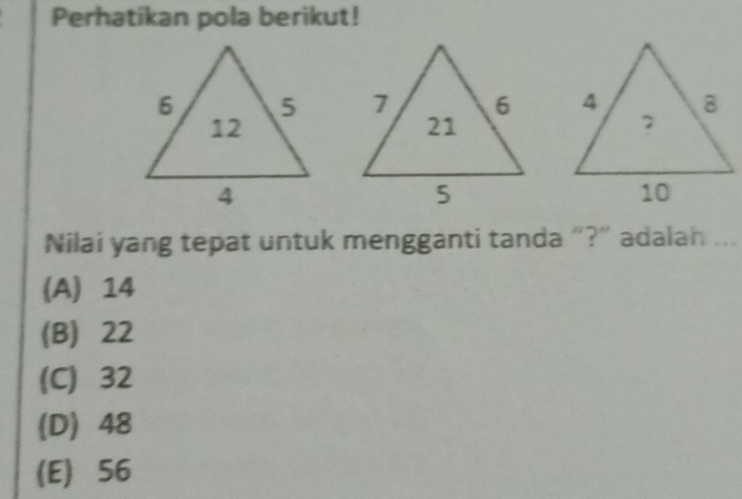 Perhatikan pola berikut!


Nilai yang tepat untuk mengganti tanda “?” adalah ..
(A) 14
(B) 22
(C) 32
(D) 48
(E) 56