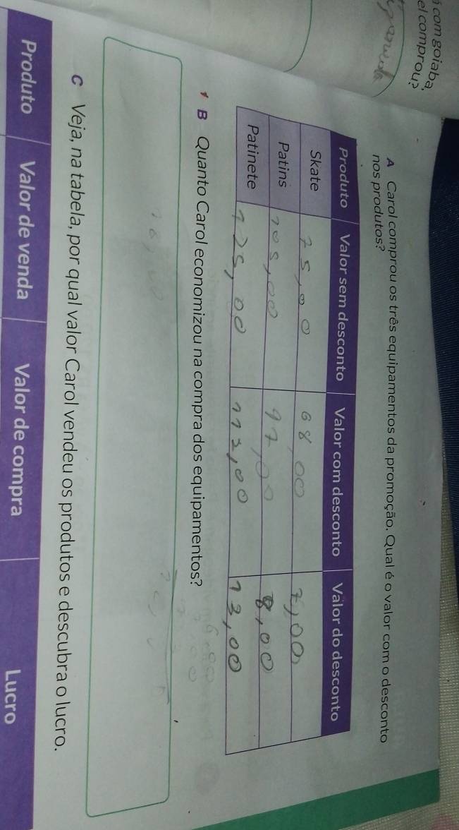 á com goiaba. 
el comprou? 
A Carol comprou os três equipamentos da promoção. Qual é o valor com o desconto 
nos produtos? 
* B Quanto Carol economizou na compra dos equipamentos? 
c Veja, na tabela, por qual valor Carol vendeu os produtos e descubra o lucro. 
Produto Valor de venda Valor de compra 
Lucro