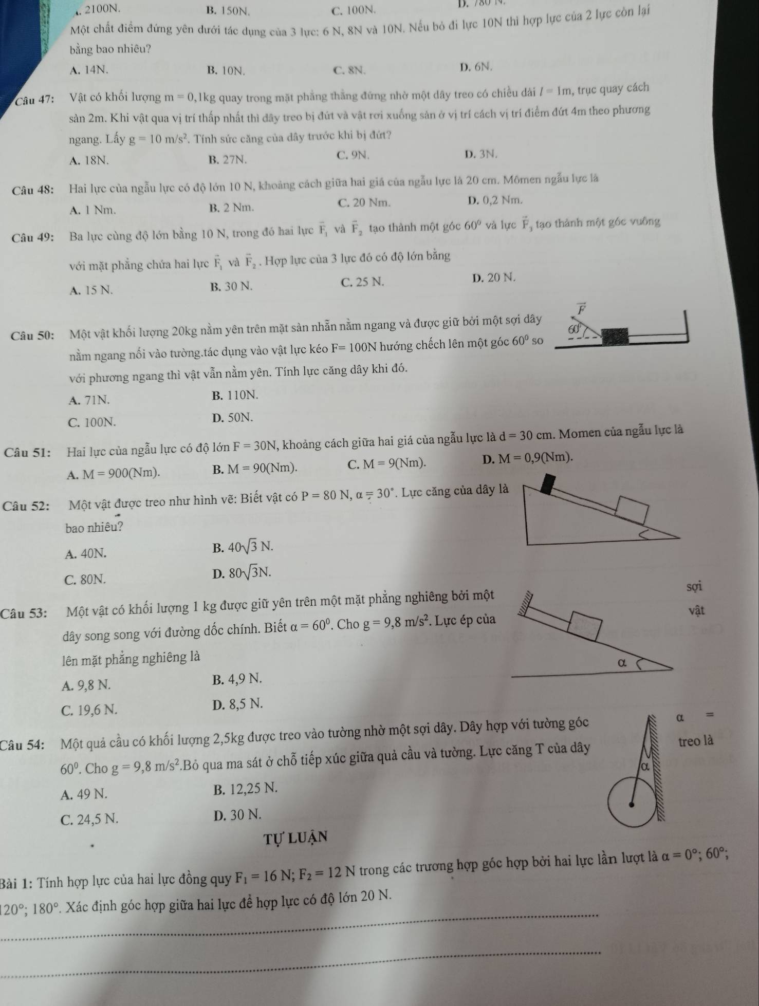 .2100N. B. 150N. C. 100N.
D. 780 1
Một chất điểm đứng yên dưới tác dụng của 3 lực: 6 N, 8N và 10N. Nếu bỏ đi lực 10N thi hợp lực của 2 lực còn lại
bằng bao nhiêu?
A. 14N. B. 10N. C. 8N. D. 6N.
Câu 47:  Vật có khối lượng m=0 ,1kg quay trong mặt phẳng thằng đứng nhờ một dây treo có chiều dài l=1m , trục quay cách
sản 2m. Khi vật qua vị trí thấp nhất thì đây treo bị đứt và vật rơi xuống sản ở vị trí cách vị trí điểm đứt 4m theo phương
ngang. Lấy g=10m/s^2. Tính sức căng của dây trước khi bị đứt?
A. 18N. B. 27N. C. 9N. D. 3N.
Câu 48: Hai lực của ngẫu lực có độ lớn 10 N, khoảng cách giữa hai giá của ngẫu lực là 20 cm. Mômen ngẫu lực là
A. 1 Nm. B. 2 Nm. C. 20 Nm. D. 0,2 Nm.
Câu 49: Ba lực cùng độ lớn bằng 10 N, trong đó hai lực overline F_1 và vector F_2 tạo thành một góc 60° và lực vector F_3 tạo thành một gốc vuông
với mặt phẳng chứa hai lực vector F_1 và vector F_2. Hợp lực của 3 lực đó có độ lớn bằng
A. 15 N. B. 30 N. C. 25 N. D. 20 N.
vector F
Câu 50: Một vật khối lượng 20kg nằm yên trên mặt sản nhẵn nằm ngang và được giữ bởi một sợi dây
60°
nằm ngang nối vào tường.tác dụng vào vật lực kéo F=100N * hướng chếch lên một góc 60° so
với phương ngang thì vật vẫn nằm yên. Tính lực căng dây khi đó.
A. 71N.
B. 110N.
C. 100N. D. 50N.
Câu 51: Hai lực của ngẫu lực có độ lớn F=30N , khoảng cách giữa hai giá của ngẫu lực là d=30cm 1. Momen của ngẫu lực là
A. M=900(Nm). B. M=90(Nm). C. M=9(Nm). D. M=0,9(Nm).
Câu 52: Một vật được treo như hình vẽ: Biết vật có P=80N,alpha =30°. Lực căng của dây là
bao nhiêu?
A. 40N.
B. 40sqrt(3)N.
C. 80N. D. 80sqrt(3)N.
sợi
Câu 53: Một vật có khối lượng 1 kg được giữ yên trên một mặt phẳng nghiêng bởi một
vật
dây song song với đường dốc chính. Biết alpha =60°. Cho g=9,8m/s^2. Lực ép của
lên mặt phẳng nghiêng là
A. 9,8 N. B. 4,9 N. 
C. 19,6 N. D. 8,5 N.
Câu 54: Một quả cầu có khối lượng 2,5kg được treo vào tường nhờ một sợi dây. Dây hợp với tường góc alpha =
60°. Cho g=9,8m/s^2.Bỏ qua ma sát ở chỗ tiếp xúc giữa quả cầu và tường. Lực căng T của dâytreo là
A. 49 N. B. 12,25 N.
C. 24,5 N. D. 30 N.
tự luận
Bài 1: Tính hợp lực của hai lực đồng quy F_1=16N;F_2=12N trong các trương hợp góc hợp bởi hai lực lần lượt là alpha =0°;60°;
_
120°;180°.. Xác định góc hợp giữa hai lực để hợp lực có độ lớn 20 N.
_