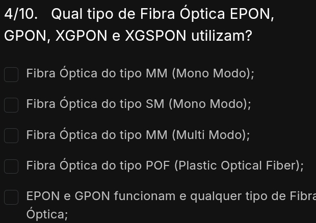 4/10. Qual tipo de Fibra Óptica EPON,
GPON, XGPON e XGSPON utilizam?
Fibra Óptica do tipo MM (Mono Modo);
Fibra Óptica do tipo SM (Mono Modo);
Fibra Óptica do tipo MM (Multi Modo);
Fibra Óptica do tipo POF (Plastic Optical Fiber);
EPON e GPON funcionam e qualquer tipo de Fibra
Óptica;