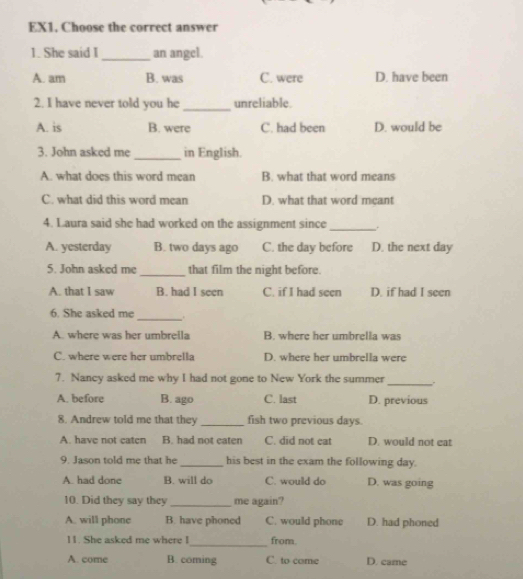 EX1, Choose the correct answer
1. She said I _an angel.
A. am B. was C. were D. have been
2. I have never told you he _unreliable.
A. is B. were C. had been D. would be
3. John asked me _in English.
A. what does this word mean B. what that word means
C. what did this word mean D. what that word meant
4. Laura said she had worked on the assignment since _,.
A. yesterday B. two days ago C. the day before D. the next day
5. John asked me_ that film the night before.
A. that I saw B. had I seen C. if I had seen D. if had I seen
6. She asked me
_
A. where was her umbrella B. where her umbrella was
C. where were her umbrella D. where her umbrella were
7. Nancy asked me why I had not gone to New York the summer_ .
A. before B. ago C. last D. previous
8. Andrew told me that they _fish two previous days.
A. have not caten B. had not eaten C. did not cat D. would not eat
9. Jason told me that he_ his best in the exam the following day.
A. had done B. will do C. would do D. was going
10. Did they say they _me again?
A. will phone B. have phoned C. would phone D. had phoned
11. She asked me where I_ from.
A. come B. coming C. to came D. came