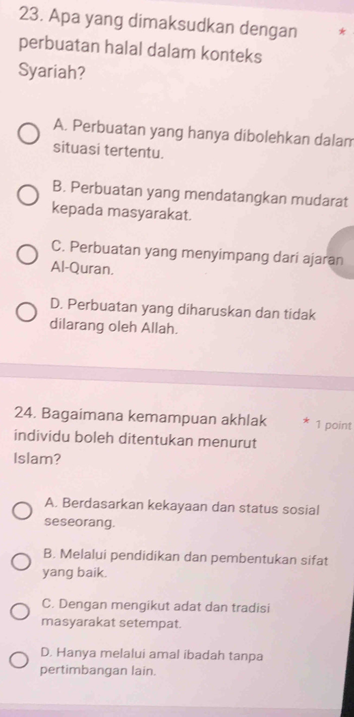 Apa yang dimaksudkan dengan
perbuatan halal dalam konteks
Syariah?
A. Perbuatan yang hanya dibolehkan dalam
situasi tertentu.
B. Perbuatan yang mendatangkan mudarat
kepada masyarakat.
C. Perbuatan yang menyimpang dari ajaran
Al-Quran.
D. Perbuatan yang diharuskan dan tidak
dilarang oleh Allah.
24. Bagaimana kemampuan akhlak * 1 point
individu boleh ditentukan menurut
Islam?
A. Berdasarkan kekayaan dan status sosial
seseorang.
B. Melalui pendidikan dan pembentukan sifat
yang baik.
C. Dengan mengikut adat dan tradisi
masyarakat setempat.
D. Hanya melalui amal ibadah tanpa
pertimbangan lain.