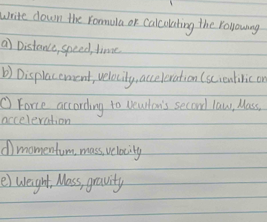 write down the Yormula or Calcolating the Yollowing 
a Distance, speed, time 
b) Displacement, velocity, acceleration (scientivic or 
① Force according to veullon's second law, Mass. 
acceleration 
dmomentum, mass, velocity 
e) weight, Mass, gravity