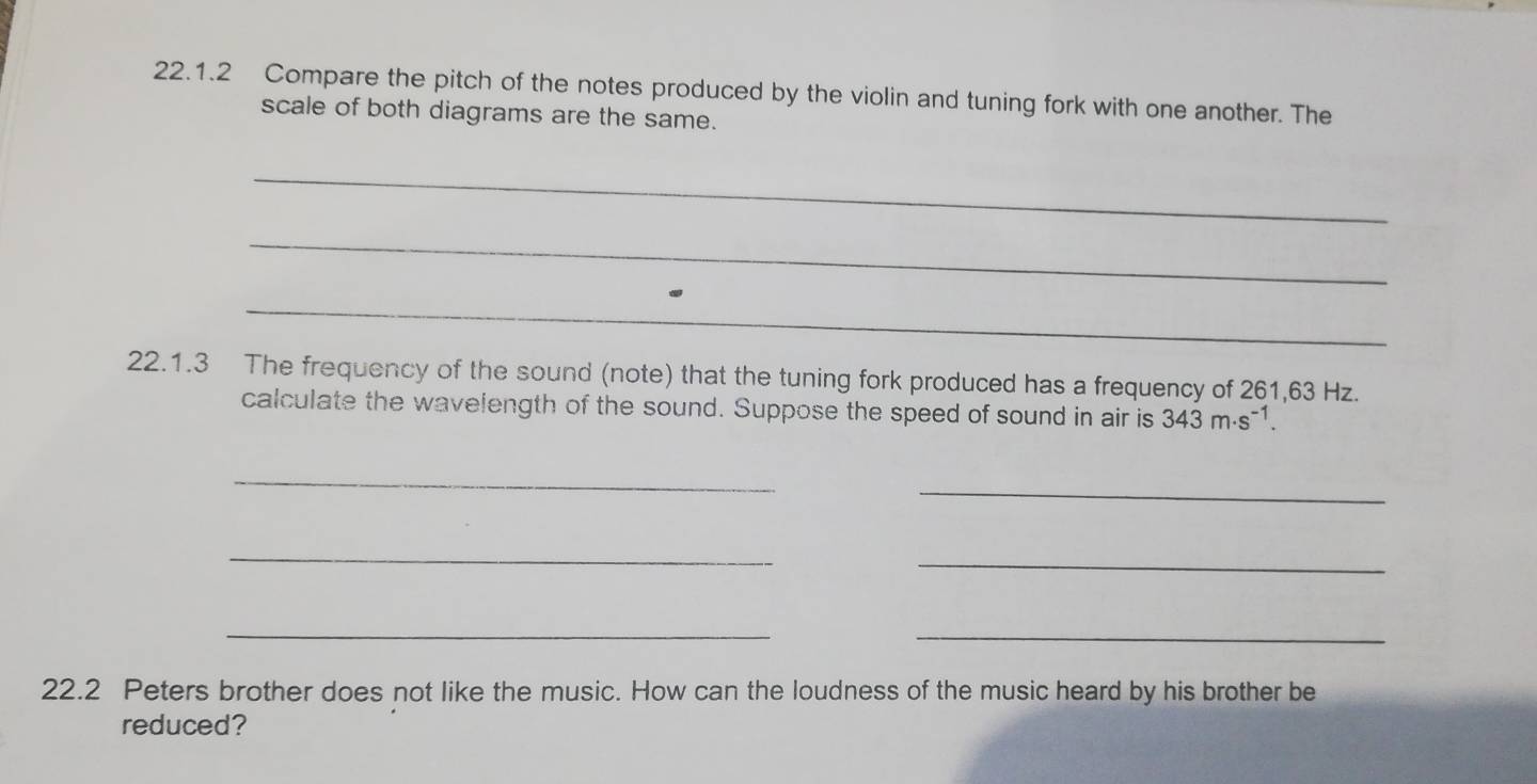 Compare the pitch of the notes produced by the violin and tuning fork with one another. The 
scale of both diagrams are the same. 
_ 
_ 
_ 
22.1.3 The frequency of the sound (note) that the tuning fork produced has a frequency of 261,63 Hz. 
calculate the wavelength of the sound. Suppose the speed of sound in air is 343m· s^(-1). 
_ 
_ 
_ 
_ 
_ 
_ 
22.2 Peters brother does not like the music. How can the loudness of the music heard by his brother be 
reduced?