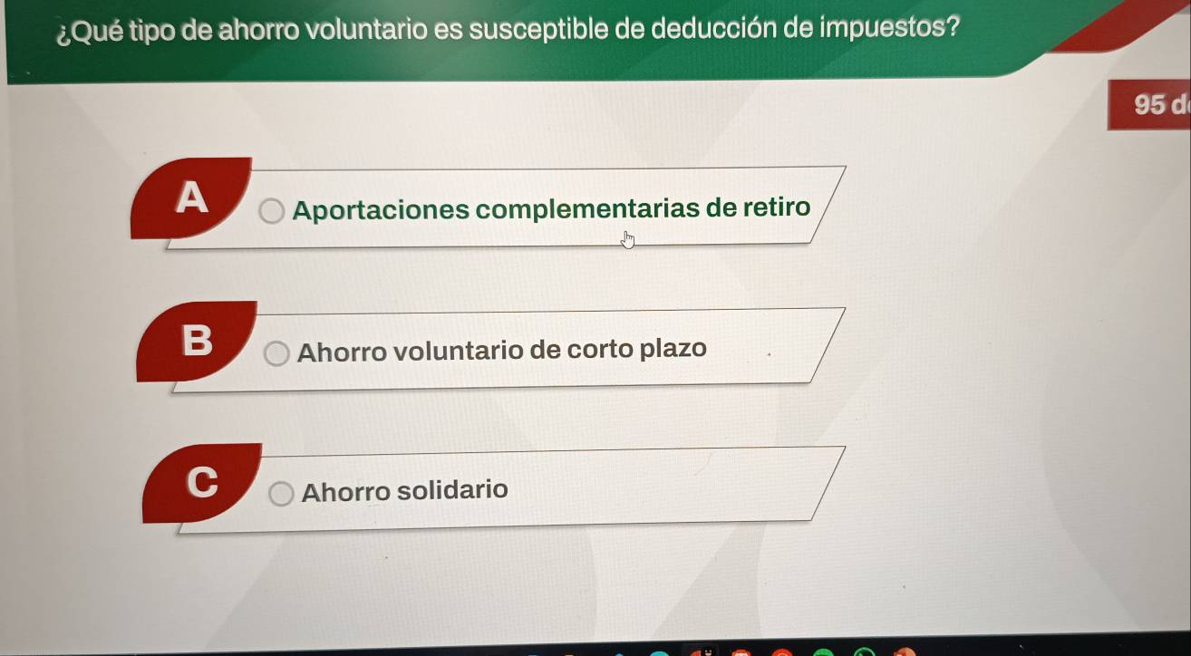 ¿Qué tipo de ahorro voluntario es susceptible de deducción de impuestos?
95 d
A Aportaciones complementarias de retiro
Ahorro voluntario de corto plazo
Ahorro solidario